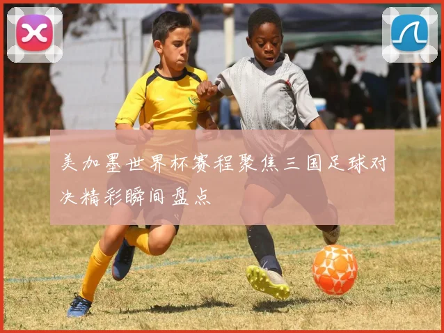 美加墨世界杯赛程聚焦三国足球对决精彩瞬间盘点