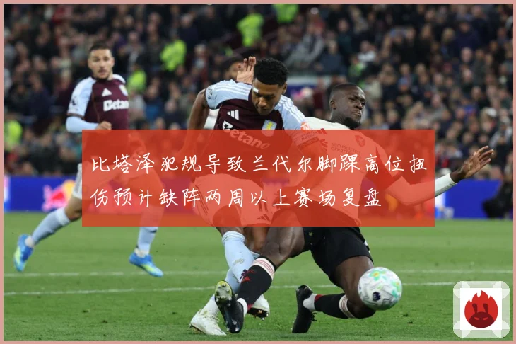 比塔泽犯规导致兰代尔脚踝高位扭伤预计缺阵两周以上赛场复盘