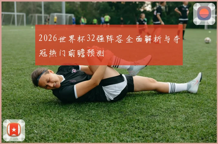 2026世界杯32强阵容全面解析与夺冠热门前瞻预测