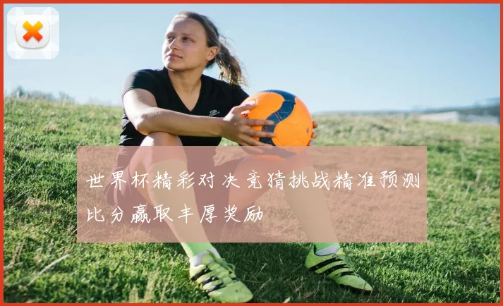 世界杯精彩对决竞猜挑战精准预测比分赢取丰厚奖励