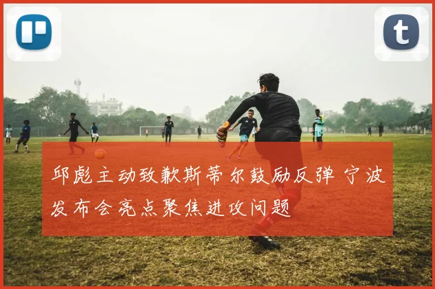 邱彪主动致歉斯蒂尔鼓励反弹 宁波发布会亮点聚焦进攻问题