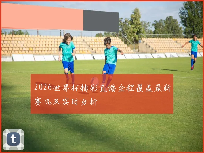2026世界杯精彩直播全程覆盖最新赛况及实时分析