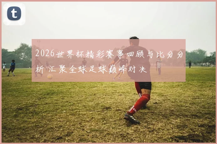 2026世界杯精彩赛事回顾与比分分析 汇聚全球足球巅峰对决