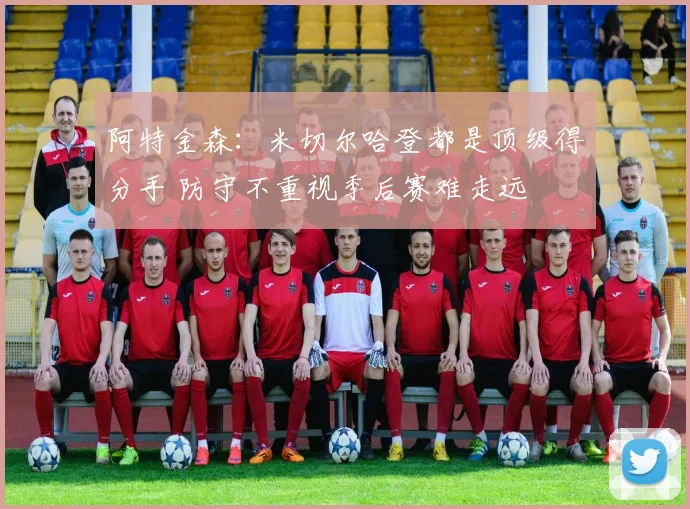 阿特金森：米切尔哈登都是顶级得分手 防守不重视季后赛难走远