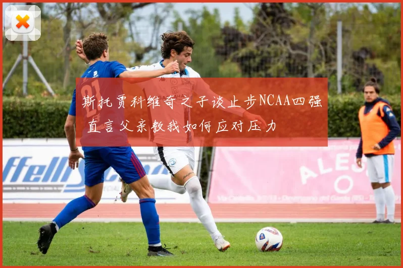 斯托贾科维奇之子谈止步NCAA四强 直言父亲教我如何应对压力