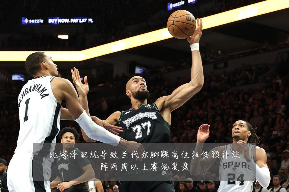 比塔泽犯规导致兰代尔脚踝高位扭伤预计缺阵两周以上赛场复盘